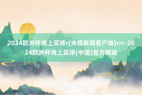 2024欧洲杯线上买球r(央视新闻客户端)rrr-2024欧洲杯线上买球(中国)官方网站