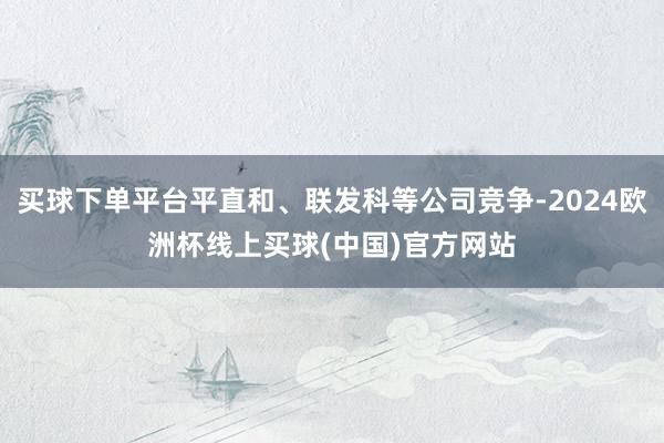 买球下单平台平直和、联发科等公司竞争-2024欧洲杯线上买球(中国)官方网站