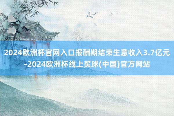 2024欧洲杯官网入口报酬期结束生意收入3.7亿元-2024欧洲杯线上买球(中国)官方网站