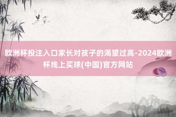 欧洲杯投注入口家长对孩子的渴望过高-2024欧洲杯线上买球(中国)官方网站