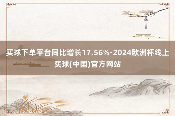 买球下单平台同比增长17.56%-2024欧洲杯线上买球(中国)官方网站