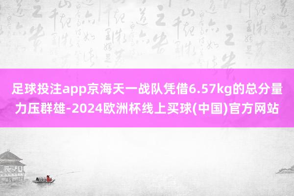 足球投注app京海天一战队凭借6.57kg的总分量力压群雄-2024欧洲杯线上买球(中国)官方网站