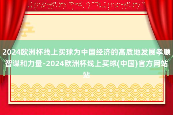 2024欧洲杯线上买球为中国经济的高质地发展孝顺智谋和力量-2024欧洲杯线上买球(中国)官方网站