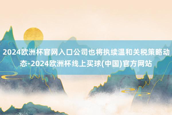 2024欧洲杯官网入口公司也将执续温和关税策略动态-2024欧洲杯线上买球(中国)官方网站