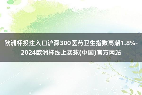 欧洲杯投注入口沪深300医药卫生指数高潮1.8%-2024欧洲杯线上买球(中国)官方网站
