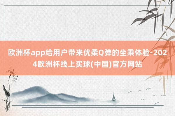 欧洲杯app给用户带来优柔Q弹的坐乘体验-2024欧洲杯线上买球(中国)官方网站