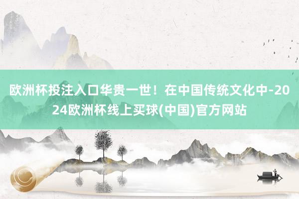 欧洲杯投注入口华贵一世！在中国传统文化中-2024欧洲杯线上买球(中国)官方网站