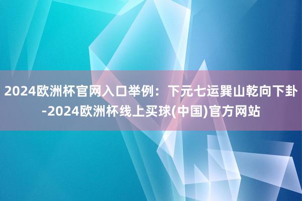 2024欧洲杯官网入口举例：下元七运巽山乾向下卦-2024欧洲杯线上买球(中国)官方网站