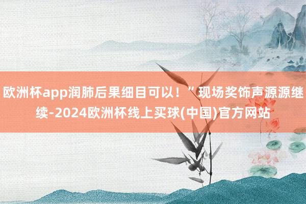 欧洲杯app润肺后果细目可以！”现场奖饰声源源继续-2024欧洲杯线上买球(中国)官方网站