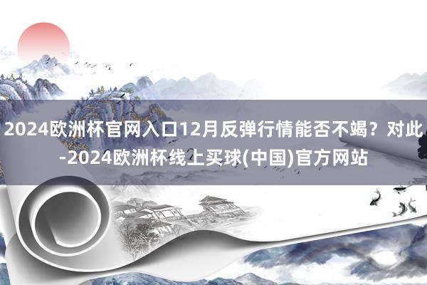 2024欧洲杯官网入口12月反弹行情能否不竭？对此-2024欧洲杯线上买球(中国)官方网站