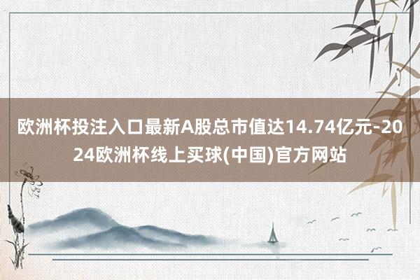 欧洲杯投注入口最新A股总市值达14.74亿元-2024欧洲杯线上买球(中国)官方网站