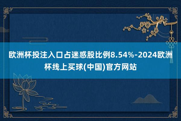 欧洲杯投注入口占迷惑股比例8.54%-2024欧洲杯线上买球(中国)官方网站