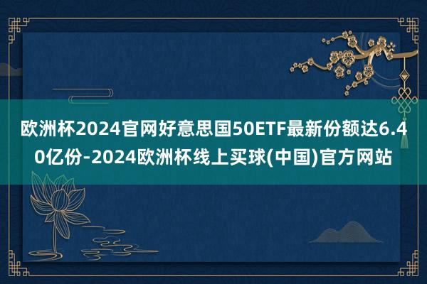 欧洲杯2024官网好意思国50ETF最新份额达6.40亿份-2024欧洲杯线上买球(中国)官方网站