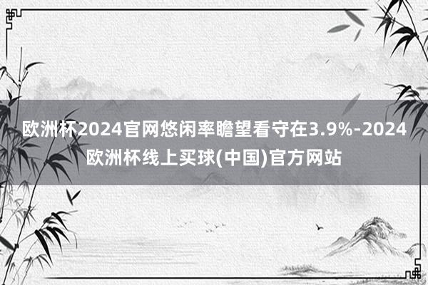 欧洲杯2024官网悠闲率瞻望看守在3.9%-2024欧洲杯线上买球(中国)官方网站