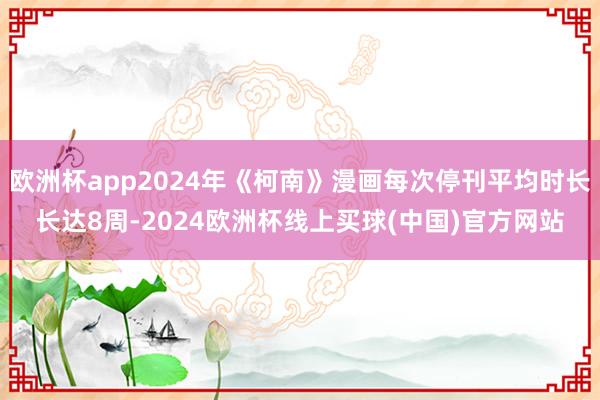欧洲杯app2024年《柯南》漫画每次停刊平均时长长达8周-2024欧洲杯线上买球(中国)官方网站