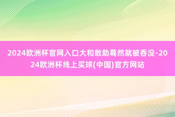 2024欧洲杯官网入口大和敢助蓦然就被吞没-2024欧洲杯线上买球(中国)官方网站