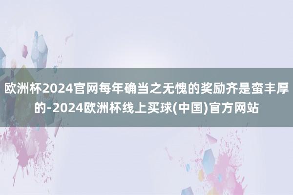 欧洲杯2024官网每年确当之无愧的奖励齐是蛮丰厚的-2024欧洲杯线上买球(中国)官方网站