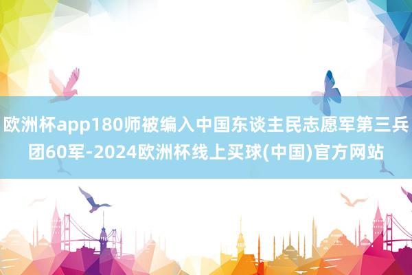 欧洲杯app180师被编入中国东谈主民志愿军第三兵团60军-2024欧洲杯线上买球(中国)官方网站
