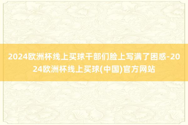 2024欧洲杯线上买球干部们脸上写满了困惑-2024欧洲杯线上买球(中国)官方网站