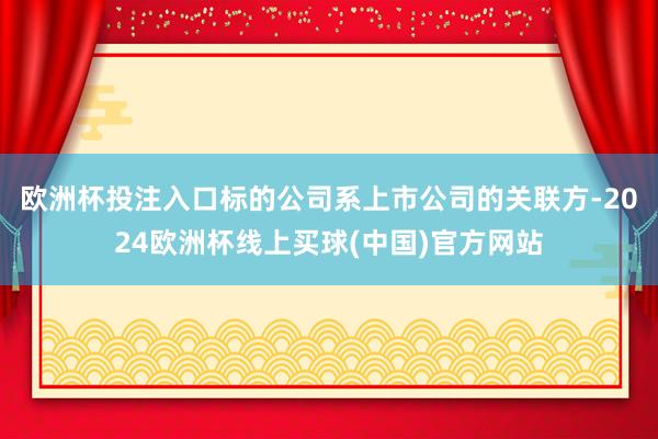 欧洲杯投注入口标的公司系上市公司的关联方-2024欧洲杯线上买球(中国)官方网站
