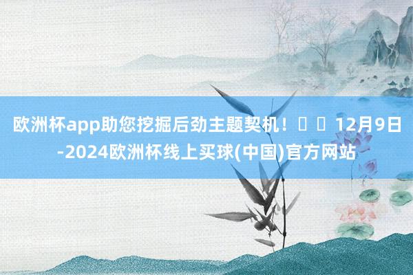 欧洲杯app助您挖掘后劲主题契机！		　　12月9日-2024欧洲杯线上买球(中国)官方网站