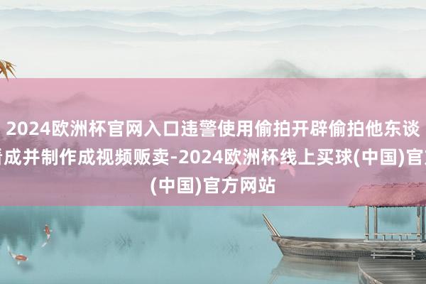 2024欧洲杯官网入口违警使用偷拍开辟偷拍他东谈主性看成并制作成视频贩卖-2024欧洲杯线上买球(中国)官方网站