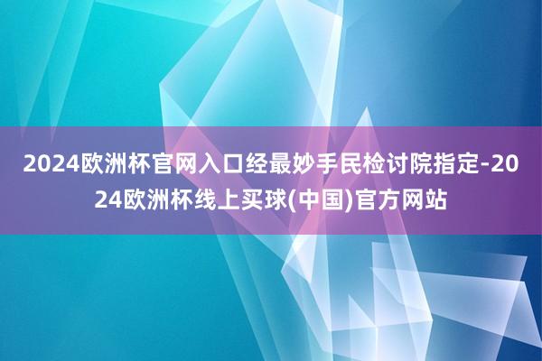 2024欧洲杯官网入口经最妙手民检讨院指定-2024欧洲杯线上买球(中国)官方网站