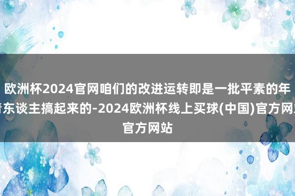 欧洲杯2024官网咱们的改进运转即是一批平素的年青东谈主搞起来的-2024欧洲杯线上买球(中国)官方网站