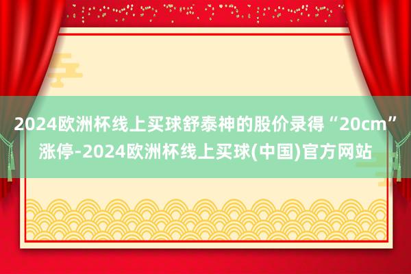2024欧洲杯线上买球舒泰神的股价录得“20cm”涨停-2024欧洲杯线上买球(中国)官方网站