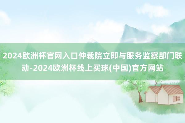 2024欧洲杯官网入口仲裁院立即与服务监察部门联动-2024欧洲杯线上买球(中国)官方网站