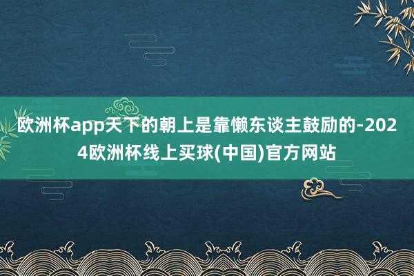 欧洲杯app天下的朝上是靠懒东谈主鼓励的-2024欧洲杯线上买球(中国)官方网站