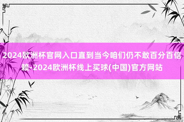 2024欧洲杯官网入口直到当今咱们仍不敢百分百信赖-2024欧洲杯线上买球(中国)官方网站
