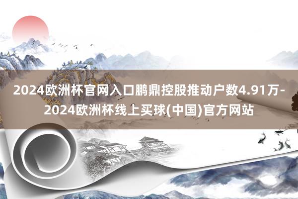 2024欧洲杯官网入口鹏鼎控股推动户数4.91万-2024欧洲杯线上买球(中国)官方网站