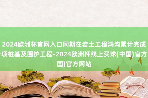 2024欧洲杯官网入口同期在岩土工程鸿沟累计完成上千项桩基及围护工程-2024欧洲杯线上买球(中国)官方网站