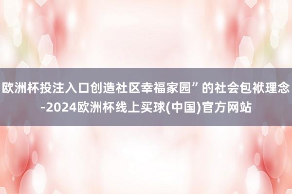 欧洲杯投注入口创造社区幸福家园”的社会包袱理念-2024欧洲杯线上买球(中国)官方网站