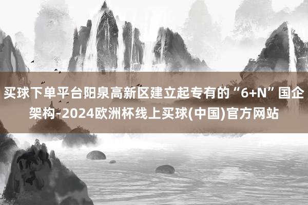 买球下单平台阳泉高新区建立起专有的“6+N”国企架构-2024欧洲杯线上买球(中国)官方网站