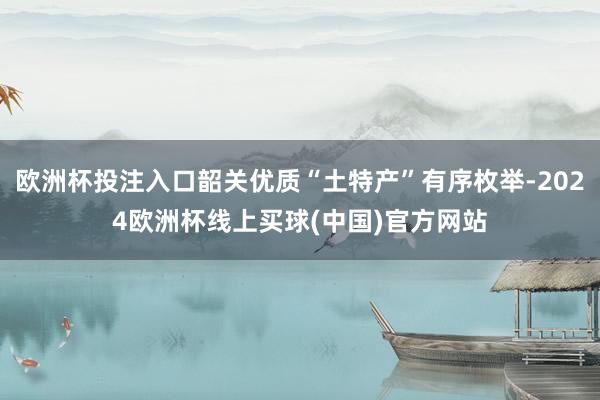 欧洲杯投注入口韶关优质“土特产”有序枚举-2024欧洲杯线上买球(中国)官方网站
