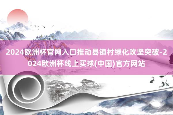 2024欧洲杯官网入口推动县镇村绿化攻坚突破-2024欧洲杯线上买球(中国)官方网站