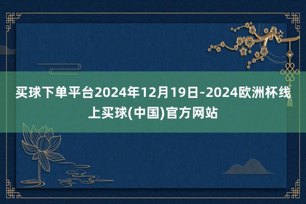 买球下单平台2024年12月19日-2024欧洲杯线上买球(中国)官方网站