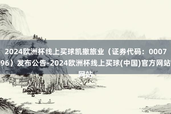 2024欧洲杯线上买球凯撒旅业（证券代码：000796）发布公告-2024欧洲杯线上买球(中国)官方网站