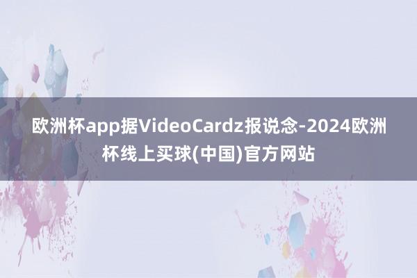欧洲杯app据VideoCardz报说念-2024欧洲杯线上买球(中国)官方网站