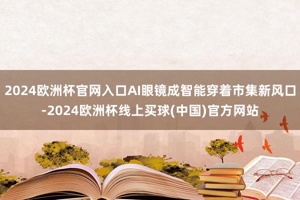 2024欧洲杯官网入口AI眼镜成智能穿着市集新风口-2024欧洲杯线上买球(中国)官方网站