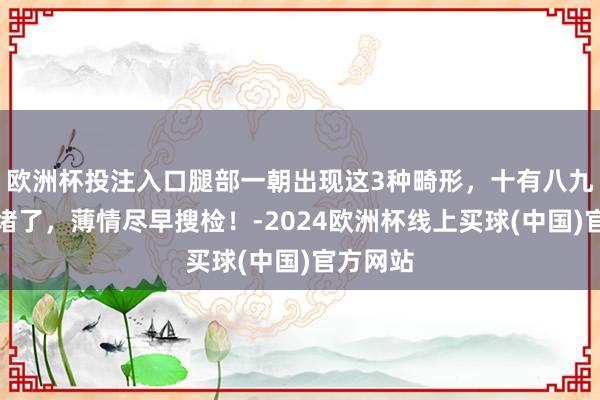 欧洲杯投注入口腿部一朝出现这3种畸形，十有八九是血管堵了，薄情尽早搜检！-2024欧洲杯线上买球(中国)官方网站