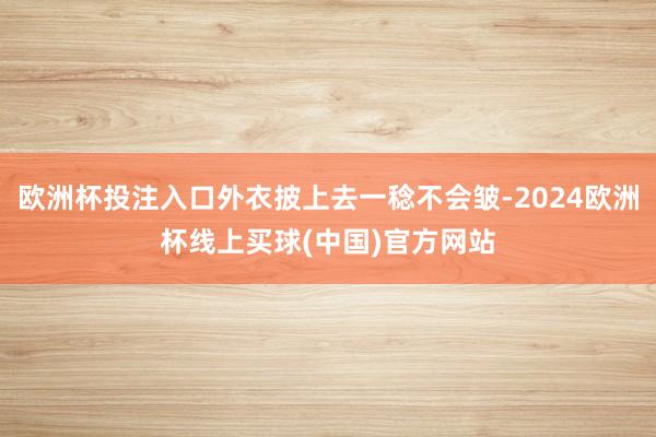 欧洲杯投注入口外衣披上去一稔不会皱-2024欧洲杯线上买球(中国)官方网站