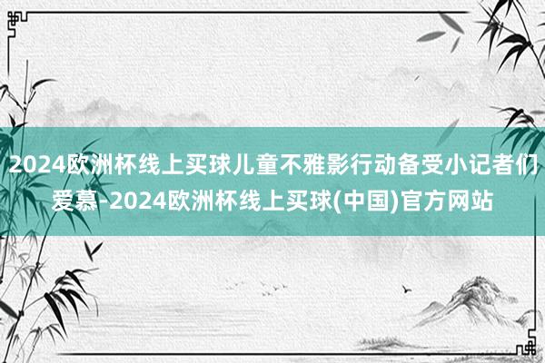 2024欧洲杯线上买球儿童不雅影行动备受小记者们爱慕-2024欧洲杯线上买球(中国)官方网站