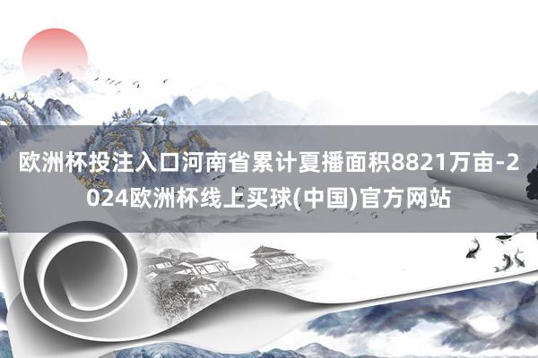 欧洲杯投注入口河南省累计夏播面积8821万亩-2024欧洲杯线上买球(中国)官方网站