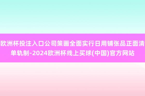欧洲杯投注入口公司策画全面实行日用铺张品正面清单轨制-2024欧洲杯线上买球(中国)官方网站