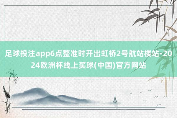 足球投注app6点整准时开出虹桥2号航站楼站-2024欧洲杯线上买球(中国)官方网站