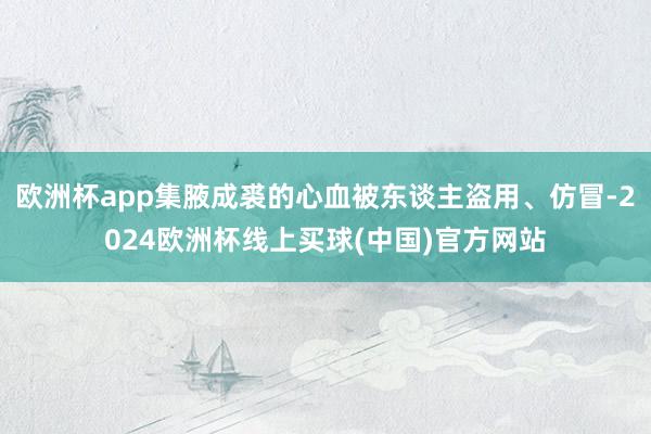 欧洲杯app集腋成裘的心血被东谈主盗用、仿冒-2024欧洲杯线上买球(中国)官方网站