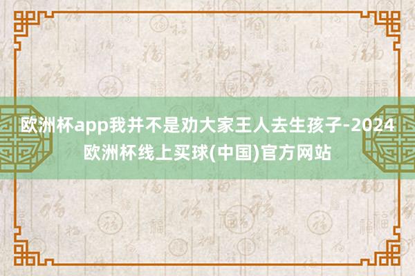 欧洲杯app我并不是劝大家王人去生孩子-2024欧洲杯线上买球(中国)官方网站